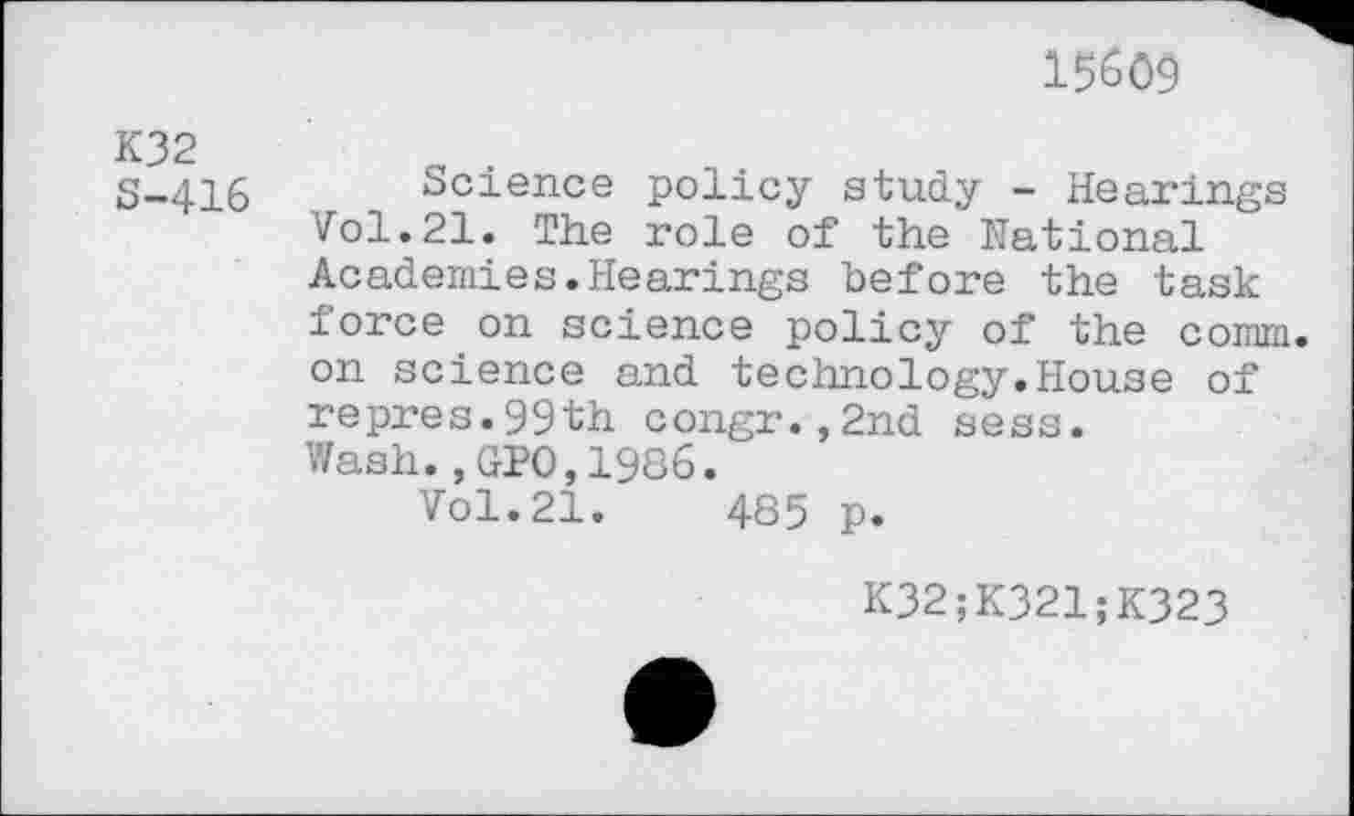 ﻿15609
K32 8-416
Science policy study - Hearings Vol.21. The role of the National Academies.Hearings before the task force on science policy of the comm, on science and technology.House of repres.99th congr.,2nd sess.
Wash.,GPO,1986.
Vol.21.	485 p.
K32;K321;K323